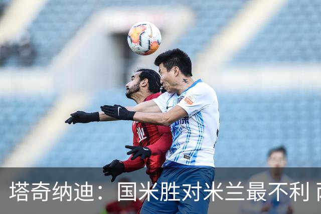 塔奇纳迪：国米胜对米兰最不利 两人将成胜负手
